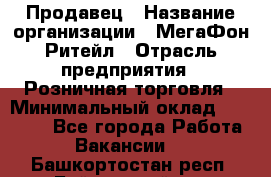 Продавец › Название организации ­ МегаФон Ритейл › Отрасль предприятия ­ Розничная торговля › Минимальный оклад ­ 25 000 - Все города Работа » Вакансии   . Башкортостан респ.,Баймакский р-н